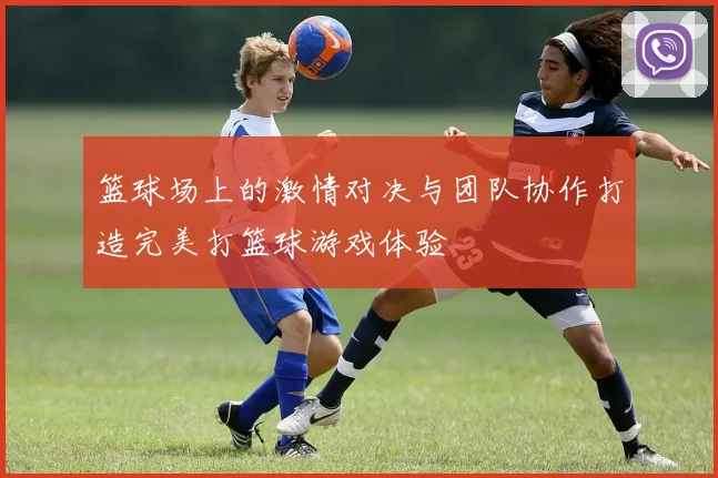 篮球场上的激情对决与团队协作打造完美打篮球游戏体验