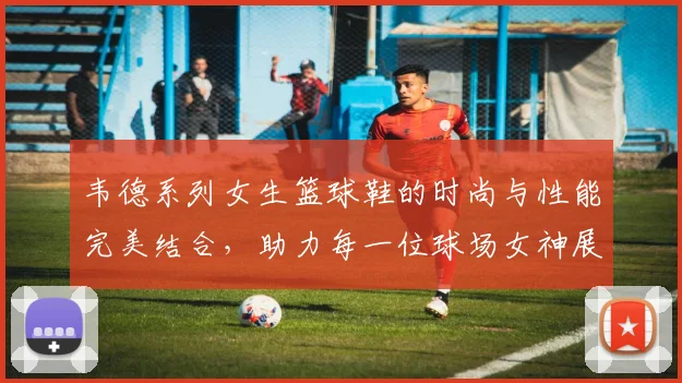 韦德系列女生篮球鞋的时尚与性能完美结合，助力每一位球场女神展现风采