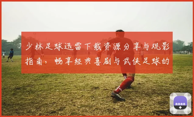 少林足球迅雷下载资源分享与观影指南，畅享经典喜剧与武侠足球的完美结合