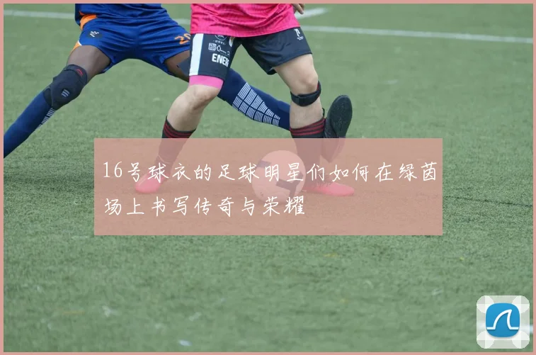 16号球衣的足球明星们如何在绿茵场上书写传奇与荣耀